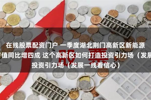 在线股票配资门户 一季度湖北荆门高新区新能源新材料产业产值同比增四成 这个高新区如何打造投资引力场（发展一线看信心）