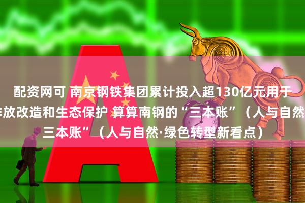 配资网可 南京钢铁集团累计投入超130亿元用于环保提升、超低排放改造和生态保护 算算南钢的“三本账”（人与自然·绿色转型新看点）