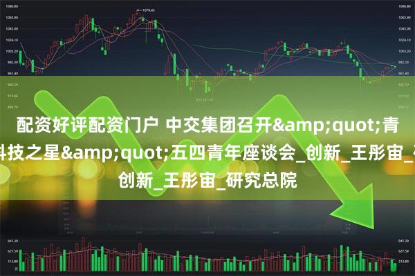 配资好评配资门户 中交集团召开"青春之光 科技之星"五四青年座谈会_创新_王彤宙_研究总院
