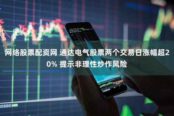 网络股票配资网 通达电气股票两个交易日涨幅超20% 提示非理性炒作风险
