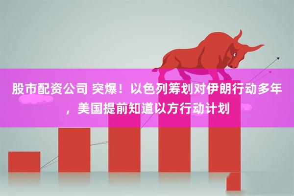 股市配资公司 突爆！以色列筹划对伊朗行动多年，美国提前知道以方行动计划