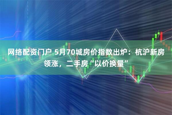 网络配资门户 5月70城房价指数出炉：杭沪新房领涨，二手房“以价换量”