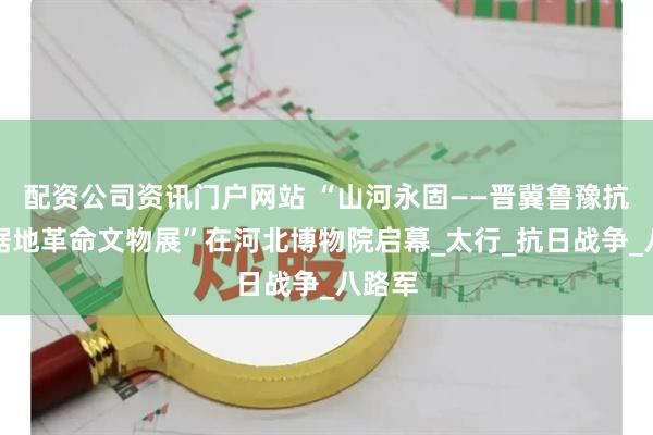 配资公司资讯门户网站 “山河永固——晋冀鲁豫抗日根据地革命文物展”在河北博物院启幕_太行_抗日战争_八路军