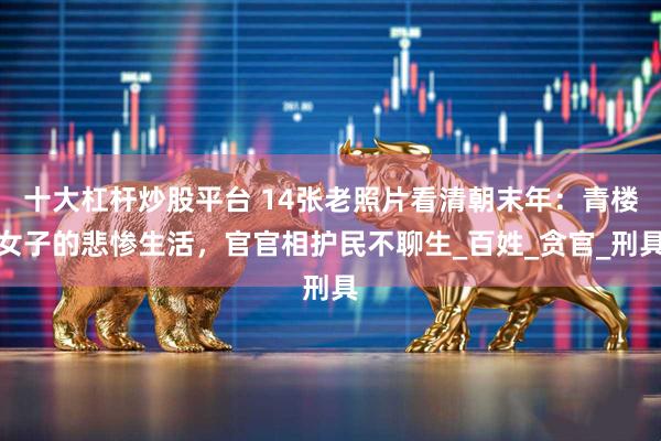 十大杠杆炒股平台 14张老照片看清朝末年：青楼女子的悲惨生活，官官相护民不聊生_百姓_贪官_刑具