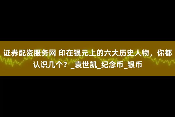 证券配资服务网 印在银元上的六大历史人物，你都认识几个？_袁世凯_纪念币_银币