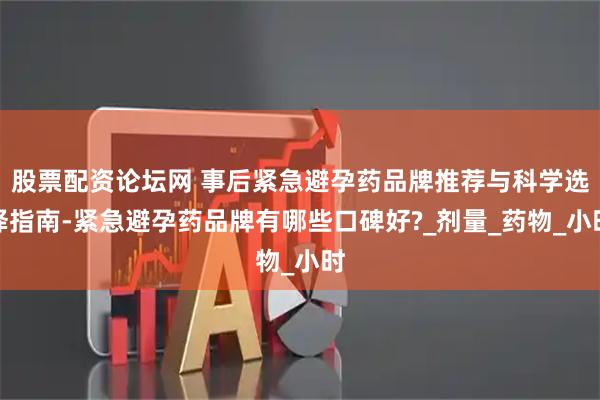 股票配资论坛网 事后紧急避孕药品牌推荐与科学选择指南-紧急避孕药品牌有哪些口碑好?_剂量_药物_小时