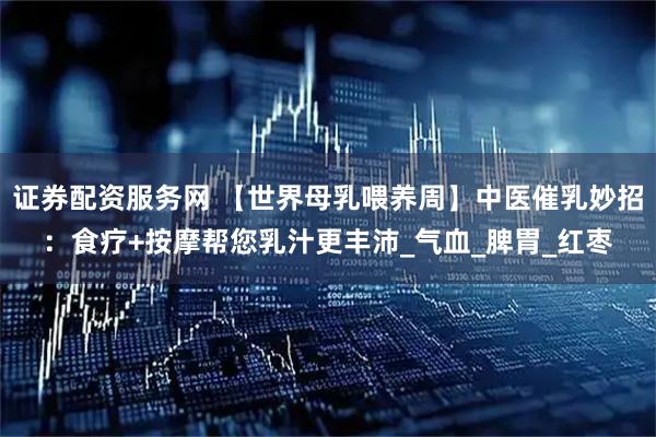 证券配资服务网 【世界母乳喂养周】中医催乳妙招：食疗+按摩帮您乳汁更丰沛_气血_脾胃_红枣