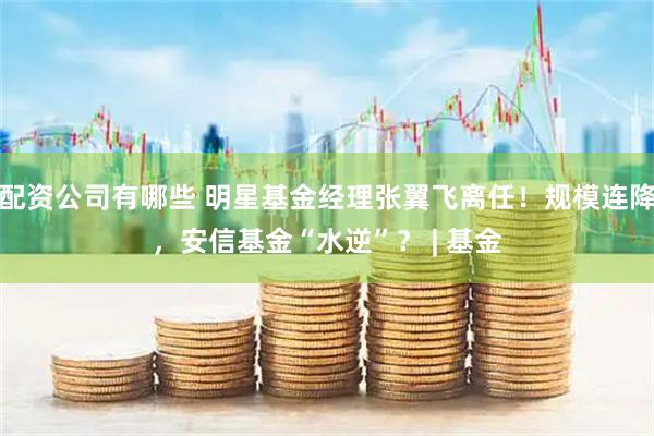 配资公司有哪些 明星基金经理张翼飞离任！规模连降，安信基金“水逆”？ | 基金