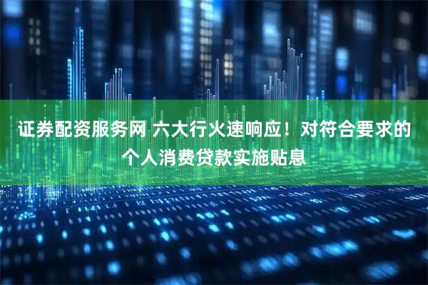 证券配资服务网 六大行火速响应！对符合要求的个人消费贷款实施贴息