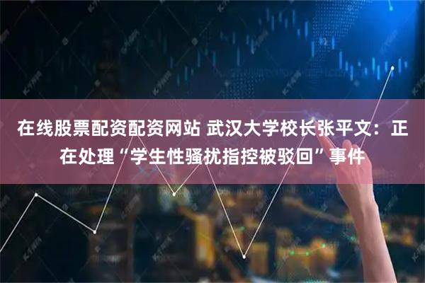在线股票配资配资网站 武汉大学校长张平文：正在处理“学生性骚扰指控被驳回”事件
