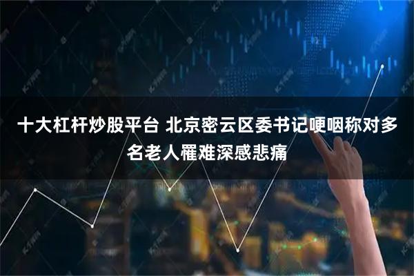 十大杠杆炒股平台 北京密云区委书记哽咽称对多名老人罹难深感悲痛