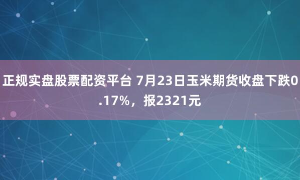 正规实盘股票配资平台 7月23日玉米期货收盘下跌0.17%，报2321元