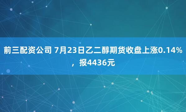 前三配资公司 7月23日乙二醇期货收盘上涨0.14%，报4436元