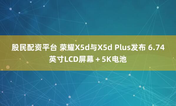 股民配资平台 荣耀X5d与X5d Plus发布 6.74英寸LCD屏幕＋5K电池