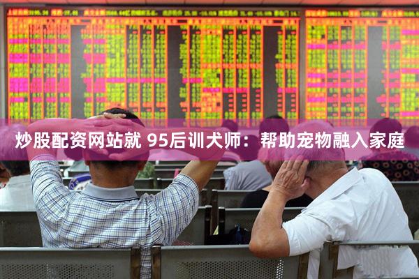 炒股配资网站就 95后训犬师：帮助宠物融入家庭