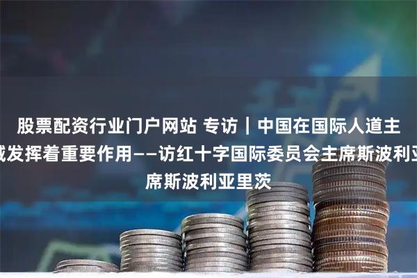股票配资行业门户网站 专访｜中国在国际人道主义领域发挥着重要作用——访红十字国际委员会主席斯波利亚里茨