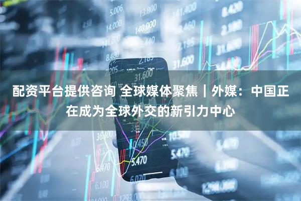 配资平台提供咨询 全球媒体聚焦｜外媒：中国正在成为全球外交的新引力中心