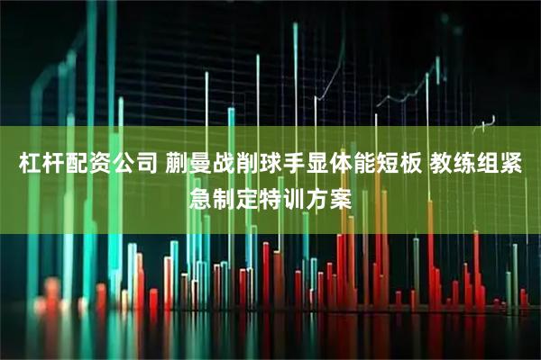 杠杆配资公司 蒯曼战削球手显体能短板 教练组紧急制定特训方案