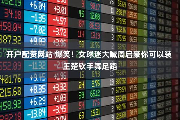 开户配资网站 爆笑！女球迷大喊周启豪你可以装 王楚钦手舞足蹈