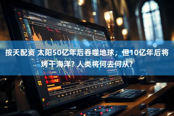 按天配资 太阳50亿年后吞噬地球，但10亿年后将烤干海洋? 人类将何去何从?