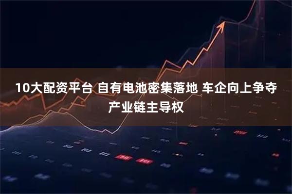 10大配资平台 自有电池密集落地 车企向上争夺产业链主导权